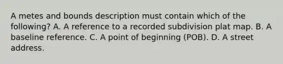 A metes and bounds description must contain which of the following? A. A reference to a recorded subdivision plat map. B. A baseline reference. C. A point of beginning (POB). D. A street address.