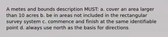 A metes and bounds description MUST: a. cover an area larger than 10 acres b. be in areas not included in the rectangular survey system c. commence and finish at the same identifiable point d. always use north as the basis for directions