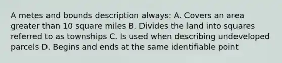 A metes and bounds description always: A. Covers an area greater than 10 square miles B. Divides the land into squares referred to as townships C. Is used when describing undeveloped parcels D. Begins and ends at the same identifiable point