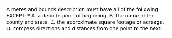 A metes and bounds description must have all of the following EXCEPT: * A. a definite point of beginning. B. the name of the county and state. C. the approximate square footage or acreage. D. compass directions and distances from one point to the next.