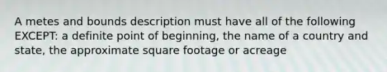 A metes and bounds description must have all of the following EXCEPT: a definite point of beginning, the name of a country and state, the approximate square footage or acreage