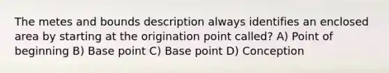 The metes and bounds description always identifies an enclosed area by starting at the origination point called? A) Point of beginning B) Base point C) Base point D) Conception