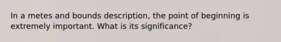 In a metes and bounds description, the point of beginning is extremely important. What is its significance?