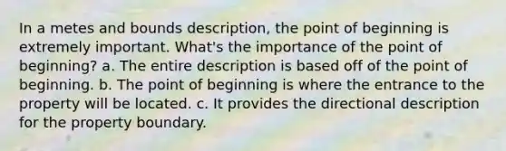 In a metes and bounds description, the point of beginning is extremely important. What's the importance of the point of beginning? a. The entire description is based off of the point of beginning. b. The point of beginning is where the entrance to the property will be located. c. It provides the directional description for the property boundary.