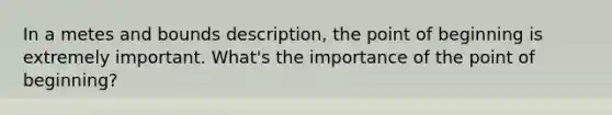 In a metes and bounds description, the point of beginning is extremely important. What's the importance of the point of beginning?