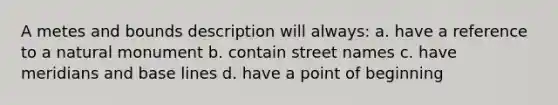 A metes and bounds description will always: a. have a reference to a natural monument b. contain street names c. have meridians and base lines d. have a point of beginning