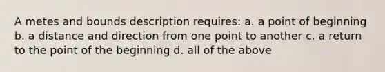 A metes and bounds description requires: a. a point of beginning b. a distance and direction from one point to another c. a return to the point of the beginning d. all of the above