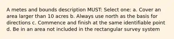 A metes and bounds description MUST: Select one: a. Cover an area larger than 10 acres b. Always use north as the basis for directions c. Commence and finish at the same identifiable point d. Be in an area not included in the rectangular survey system