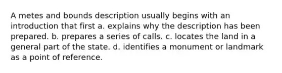 A metes and bounds description usually begins with an introduction that first a. explains why the description has been prepared. b. prepares a series of calls. c. locates the land in a general part of the state. d. identifies a monument or landmark as a point of reference.