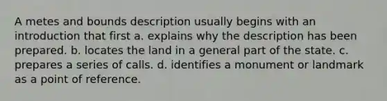 A metes and bounds description usually begins with an introduction that first a. explains why the description has been prepared. b. locates the land in a general part of the state. c. prepares a series of calls. d. identifies a monument or landmark as a point of reference.