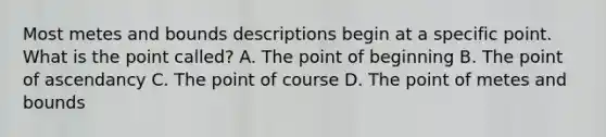 Most metes and bounds descriptions begin at a specific point. What is the point called? A. The point of beginning B. The point of ascendancy C. The point of course D. The point of metes and bounds