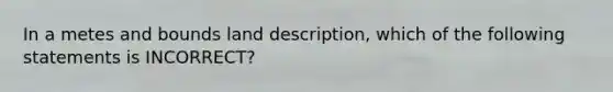 In a metes and bounds land description, which of the following statements is INCORRECT?