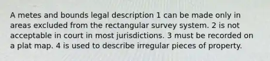 A metes and bounds legal description 1 can be made only in areas excluded from the rectangular survey system. 2 is not acceptable in court in most jurisdictions. 3 must be recorded on a plat map. 4 is used to describe irregular pieces of property.