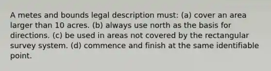 A metes and bounds legal description must: (a) cover an area larger than 10 acres. (b) always use north as the basis for directions. (c) be used in areas not covered by the rectangular survey system. (d) commence and finish at the same identifiable point.