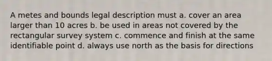 A metes and bounds legal description must a. cover an area larger than 10 acres b. be used in areas not covered by the rectangular survey system c. commence and finish at the same identifiable point d. always use north as the basis for directions