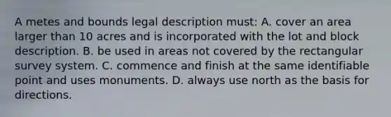 A metes and bounds legal description must: A. cover an area larger than 10 acres and is incorporated with the lot and block description. B. be used in areas not covered by the rectangular survey system. C. commence and finish at the same identifiable point and uses monuments. D. always use north as the basis for directions.