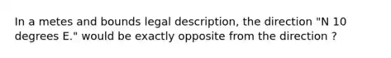 In a metes and bounds legal description, the direction "N 10 degrees E." would be exactly opposite from the direction ?