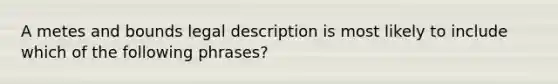 A metes and bounds legal description is most likely to include which of the following phrases?