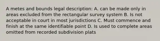 A metes and bounds legal description: A. can be made only in areas excluded from the rectangular survey system B. Is not acceptable in court in most jurisdictions C. Must commence and finish at the same identifiable point D. Is used to complete areas omitted from recorded subdivision plats