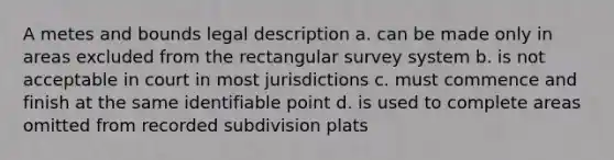 A metes and bounds legal description a. can be made only in areas excluded from the rectangular survey system b. is not acceptable in court in most jurisdictions c. must commence and finish at the same identifiable point d. is used to complete areas omitted from recorded subdivision plats