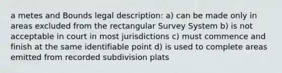 a metes and Bounds legal description: a) can be made only in areas excluded from the rectangular Survey System b) is not acceptable in court in most jurisdictions c) must commence and finish at the same identifiable point d) is used to complete areas emitted from recorded subdivision plats