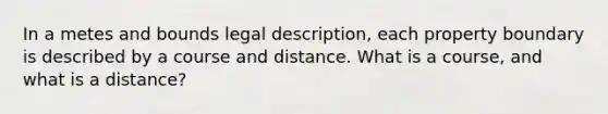 In a metes and bounds legal description, each property boundary is described by a course and distance. What is a course, and what is a distance?