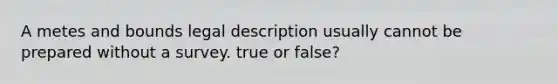 A metes and bounds legal description usually cannot be prepared without a survey. true or false?