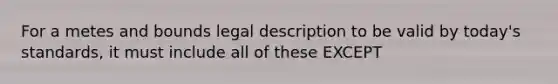 For a metes and bounds legal description to be valid by today's standards, it must include all of these EXCEPT