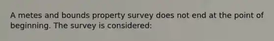 A metes and bounds property survey does not end at the point of beginning. The survey is considered: