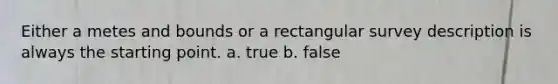 Either a metes and bounds or a rectangular survey description is always the starting point. a. true b. false