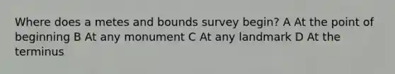 Where does a metes and bounds survey begin? A At the point of beginning B At any monument C At any landmark D At the terminus