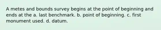 A metes and bounds survey begins at the point of beginning and ends at the a. last benchmark. b. point of beginning. c. first monument used. d. datum.