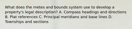 What does the metes and bounds system use to develop a property's legal description? A. Compass headings and directions B. Plat references C. Principal meridians and base lines D. Townships and sections