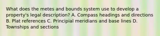 What does the metes and bounds system use to develop a property's legal description? A. Compass headings and directions B. Plat references C. Principial meridians and base lines D. Townships and sections