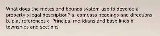 What does the metes and bounds system use to develop a property's legal description? a. compass headings and directions b. plat references c. Principal meridians and base lines d. townships and sections