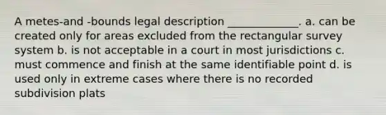 A metes-and -bounds legal description _____________. a. can be created only for areas excluded from the rectangular survey system b. is not acceptable in a court in most jurisdictions c. must commence and finish at the same identifiable point d. is used only in extreme cases where there is no recorded subdivision plats