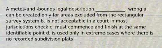 A metes-and -bounds legal description _____________. wrong a. can be created only for areas excluded from the rectangular survey system b. is not acceptable in a court in most jurisdictions check c. must commence and finish at the same identifiable point d. is used only in extreme cases where there is no recorded subdivision plats