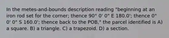 In the metes-and-bounds description reading "beginning at an iron rod set for the corner; thence 90° 0' 0" E 180.0'; thence 0° 0' 0" S 160.0'; thence back to the POB," the parcel identified is A) a square. B) a triangle. C) a trapezoid. D) a section.