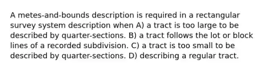 A metes-and-bounds description is required in a rectangular survey system description when A) a tract is too large to be described by quarter-sections. B) a tract follows the lot or block lines of a recorded subdivision. C) a tract is too small to be described by quarter-sections. D) describing a regular tract.