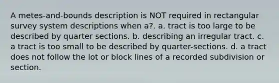 A metes-and-bounds description is NOT required in rectangular survey system descriptions when a?. a. tract is too large to be described by quarter sections. b. describing an irregular tract. c. a tract is too small to be described by quarter-sections. d. a tract does not follow the lot or block lines of a recorded subdivision or section.