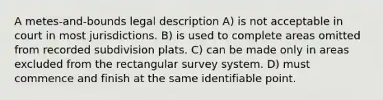 A metes-and-bounds legal description A) is not acceptable in court in most jurisdictions. B) is used to complete areas omitted from recorded subdivision plats. C) can be made only in areas excluded from the rectangular survey system. D) must commence and finish at the same identifiable point.