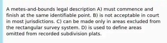 A metes-and-bounds legal description A) must commence and finish at the same identifiable point. B) is not acceptable in court in most jurisdictions. C) can be made only in areas excluded from the rectangular survey system. D) is used to define areas omitted from recorded subdivision plats.