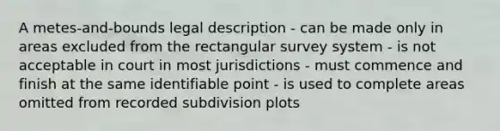 A metes-and-bounds legal description - can be made only in areas excluded from the rectangular survey system - is not acceptable in court in most jurisdictions - must commence and finish at the same identifiable point - is used to complete areas omitted from recorded subdivision plots