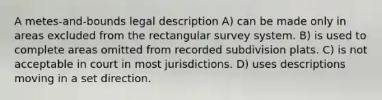 A metes-and-bounds legal description A) can be made only in areas excluded from the rectangular survey system. B) is used to complete areas omitted from recorded subdivision plats. C) is not acceptable in court in most jurisdictions. D) uses descriptions moving in a set direction.