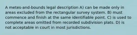 A metes-and-bounds legal description A) can be made only in areas excluded from the rectangular survey system. B) must commence and finish at the same identifiable point. C) is used to complete areas omitted from recorded subdivision plats. D) is not acceptable in court in most jurisdictions.