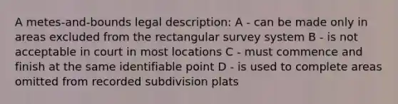 A metes-and-bounds legal description: A - can be made only in areas excluded from the rectangular survey system B - is not acceptable in court in most locations C - must commence and finish at the same identifiable point D - is used to complete areas omitted from recorded subdivision plats