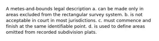 A metes-and-bounds legal description a. can be made only in areas excluded from the rectangular survey system. b. is not acceptable in court in most jurisdictions. c. must commence and finish at the same identifiable point. d. is used to define areas omitted from recorded subdivision plats.