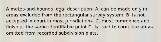 A metes-and-bounds legal description: A. can be made only in areas excluded from the rectangular survey system. B. is not accepted in court in most jurisdictions. C. must commence and finish at the same identifiable point D. is used to complete areas omitted from recorded subdivision plats.