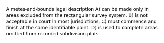 A metes-and-bounds legal description A) can be made only in areas excluded from the rectangular survey system. B) is not acceptable in court in most jurisdictions. C) must commence and finish at the same identifiable point. D) is used to complete areas omitted from recorded subdivision plats.