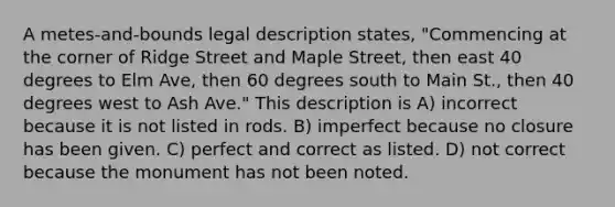 A metes-and-bounds legal description states, "Commencing at the corner of Ridge Street and Maple Street, then east 40 degrees to Elm Ave, then 60 degrees south to Main St., then 40 degrees west to Ash Ave." This description is A) incorrect because it is not listed in rods. B) imperfect because no closure has been given. C) perfect and correct as listed. D) not correct because the monument has not been noted.